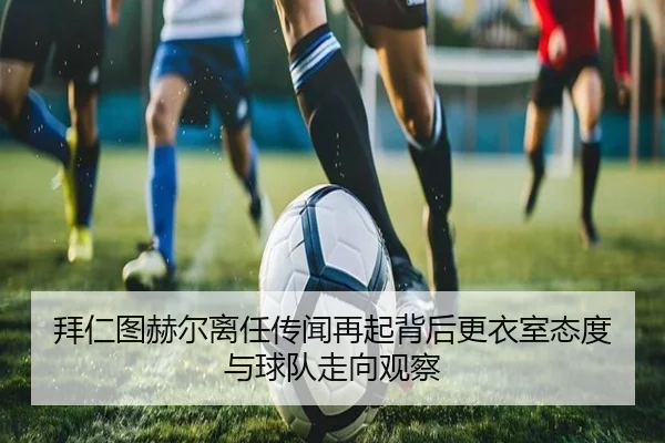 拜仁图赫尔离任传闻再起背后更衣室态度与球队走向观察