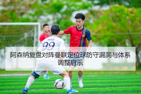 阿森纳复盘对阵曼联定位球防守漏洞与体系调整启示