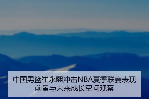 中国男篮崔永熙冲击NBA夏季联赛表现前景与未来成长空间观察